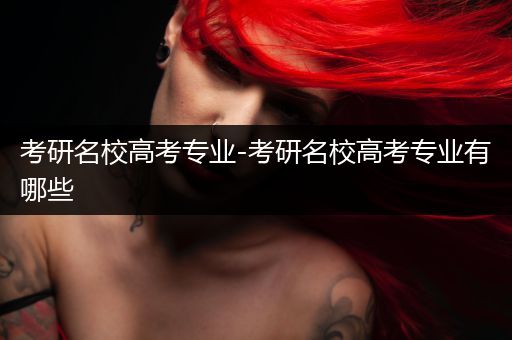 考研名校高考专业-考研名校高考专业有哪些