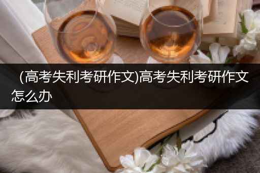 （高考失利考研作文)高考失利考研作文怎么办