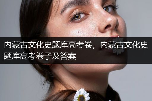 内蒙古文化史题库高考卷，内蒙古文化史题库高考卷子及答案