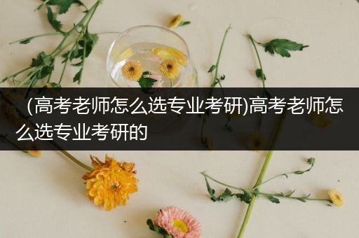 （高考老师怎么选专业考研)高考老师怎么选专业考研的