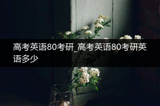 高考英语80考研_高考英语80考研英语多少