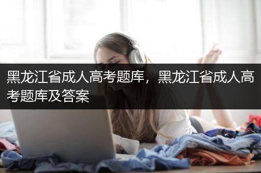 黑龙江省成人高考题库，黑龙江省成人高考题库及答案