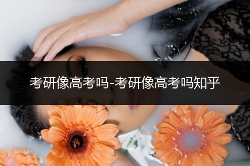 考研像高考吗-考研像高考吗知乎