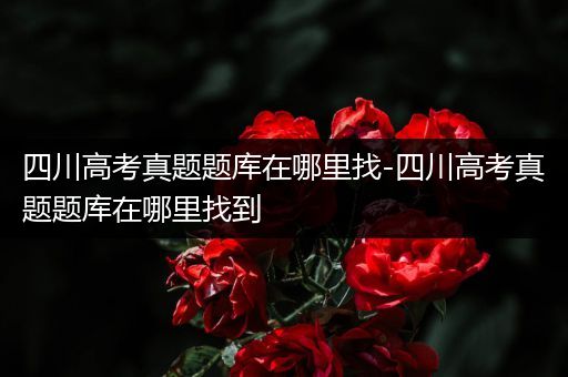 四川高考真题题库在哪里找-四川高考真题题库在哪里找到