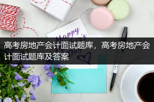 高考房地产会计面试题库，高考房地产会计面试题库及答案