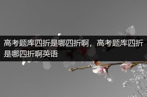高考题库四折是哪四折啊，高考题库四折是哪四折啊英语