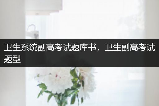 卫生系统副高考试题库书，卫生副高考试题型