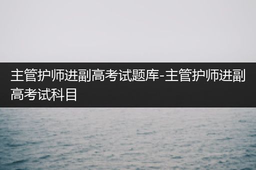 主管护师进副高考试题库-主管护师进副高考试科目
