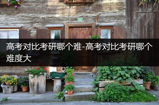 高考对比考研哪个难-高考对比考研哪个难度大