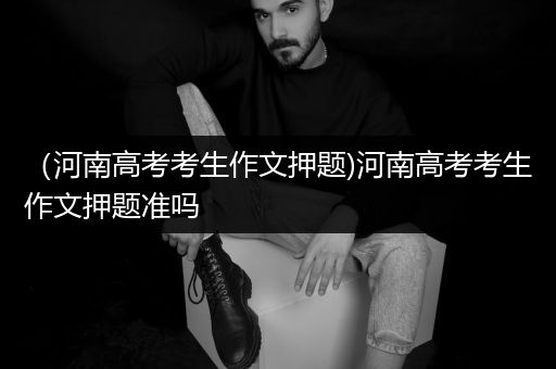 （河南高考考生作文押题)河南高考考生作文押题准吗