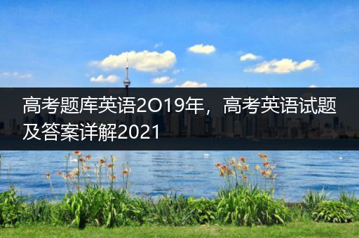 高考题库英语2O19年，高考英语试题及答案详解2021
