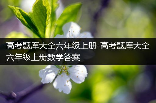 高考题库大全六年级上册-高考题库大全六年级上册数学答案