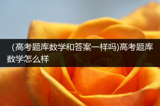 （高考题库数学和答案一样吗)高考题库数学怎么样