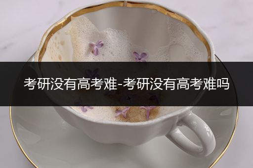 考研没有高考难-考研没有高考难吗