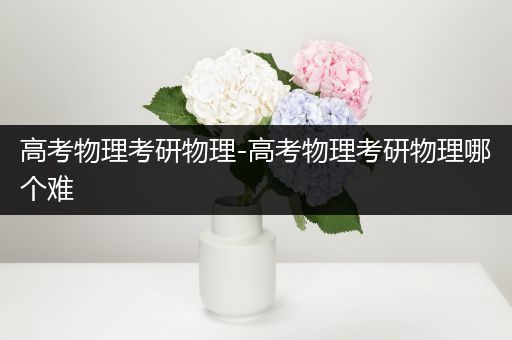 高考物理考研物理-高考物理考研物理哪个难