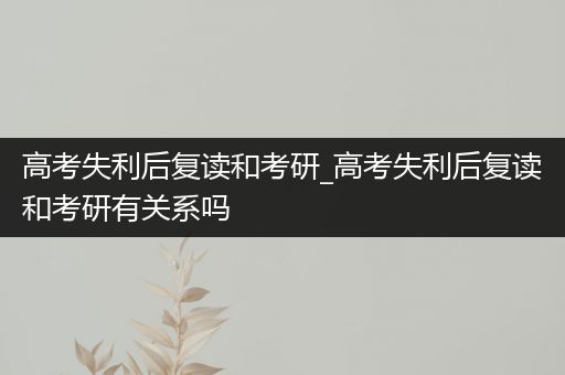 高考失利后复读和考研_高考失利后复读和考研有关系吗