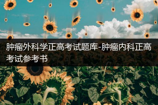 肿瘤外科学正高考试题库-肿瘤内科正高考试参考书
