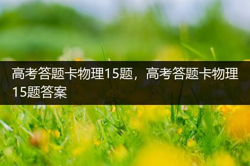 高考答题卡物理15题，高考答题卡物理15题答案