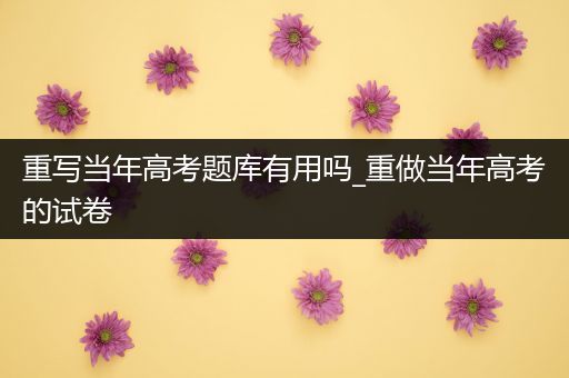重写当年高考题库有用吗_重做当年高考的试卷