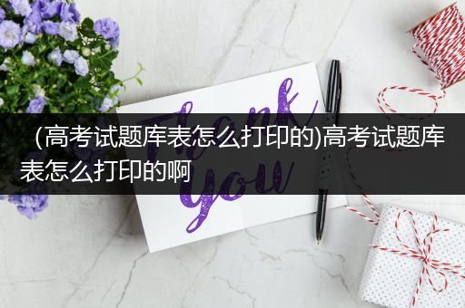 （高考试题库表怎么打印的)高考试题库表怎么打印的啊