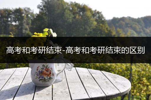 高考和考研结束-高考和考研结束的区别
