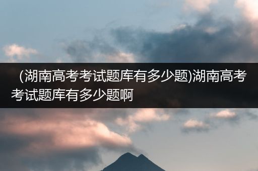 （湖南高考考试题库有多少题)湖南高考考试题库有多少题啊