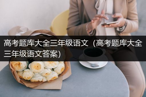 高考题库大全三年级语文（高考题库大全三年级语文答案）