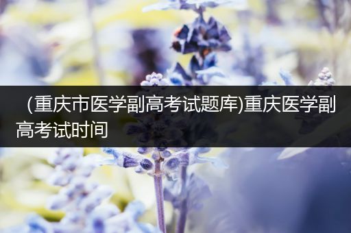 （重庆市医学副高考试题库)重庆医学副高考试时间
