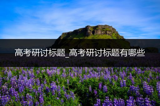 高考研讨标题_高考研讨标题有哪些