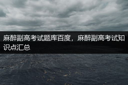 麻醉副高考试题库百度，麻醉副高考试知识点汇总