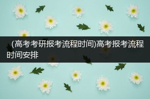 （高考考研报考流程时间)高考报考流程时间安排