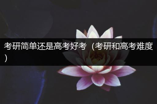 考研简单还是高考好考（考研和高考难度）