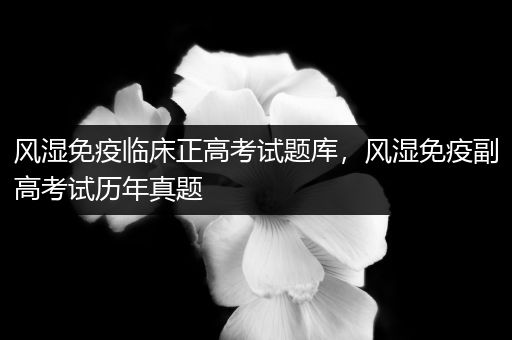 风湿免疫临床正高考试题库，风湿免疫副高考试历年真题
