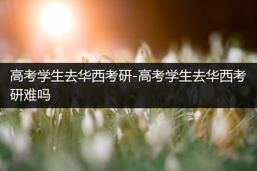 高考学生去华西考研-高考学生去华西考研难吗
