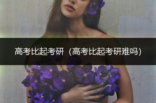 高考比起考研（高考比起考研难吗）