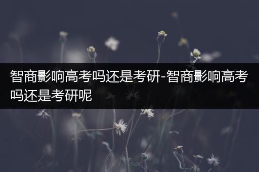 智商影响高考吗还是考研-智商影响高考吗还是考研呢