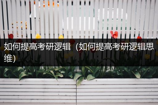 如何提高考研逻辑（如何提高考研逻辑思维）