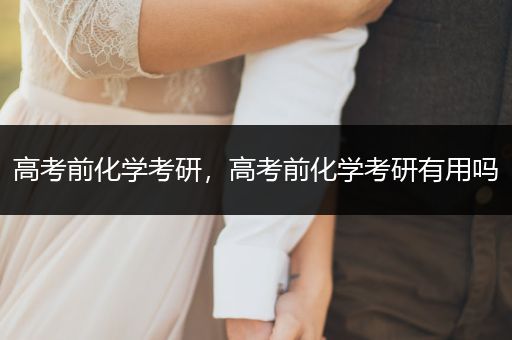 高考前化学考研，高考前化学考研有用吗