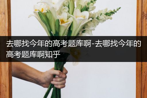 去哪找今年的高考题库啊-去哪找今年的高考题库啊知乎