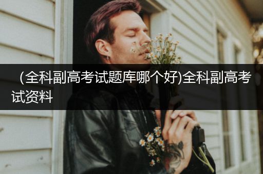 （全科副高考试题库哪个好)全科副高考试资料