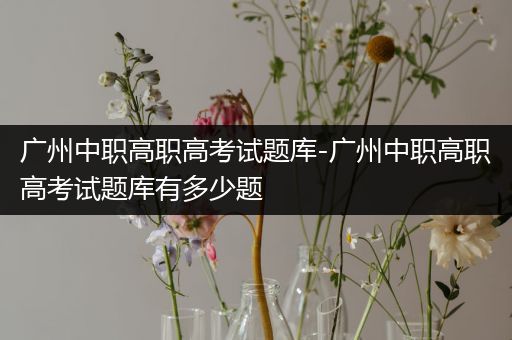 广州中职高职高考试题库-广州中职高职高考试题库有多少题