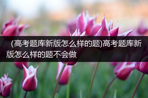 （高考题库新版怎么样的题)高考题库新版怎么样的题不会做