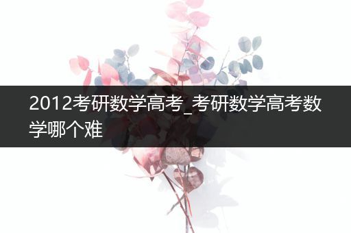 2012考研数学高考_考研数学高考数学哪个难