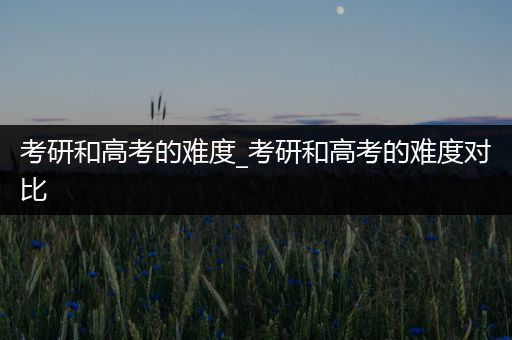 考研和高考的难度_考研和高考的难度对比