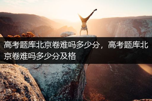 高考题库北京卷难吗多少分，高考题库北京卷难吗多少分及格