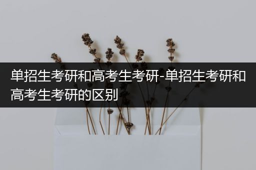 单招生考研和高考生考研-单招生考研和高考生考研的区别