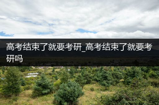 高考结束了就要考研_高考结束了就要考研吗