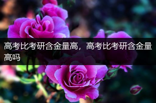 高考比考研含金量高，高考比考研含金量高吗