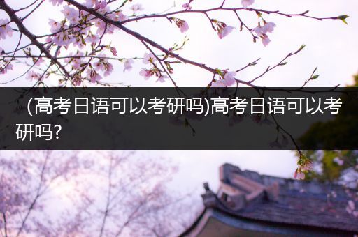 （高考日语可以考研吗)高考日语可以考研吗?