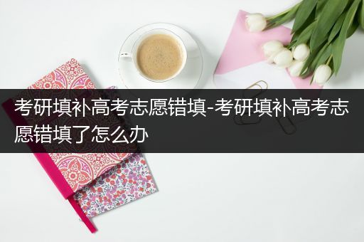考研填补高考志愿错填-考研填补高考志愿错填了怎么办